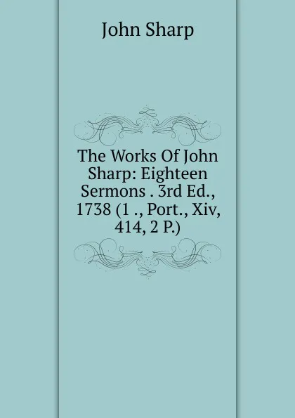 Обложка книги The Works Of John Sharp: Eighteen Sermons . 3rd Ed., 1738 (1 ., Port., Xiv, 414, 2 P.), John Sharp