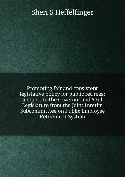 Обложка книги Promoting fair and consistent legislative policy for public retirees: a report to the Governor and 53rd Legislature from the Joint Interim Subcommitttee on Public Employee Retirement System, Sheri S Heffelfinger