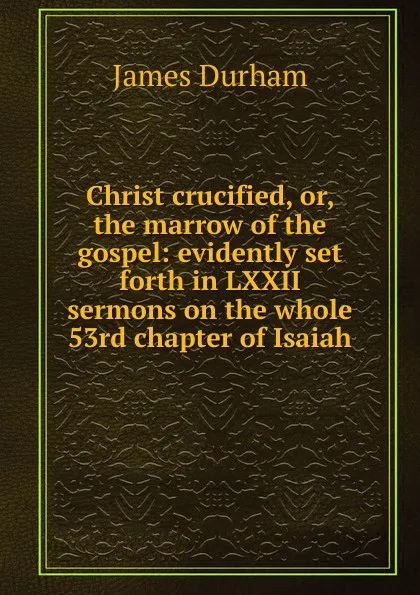 Обложка книги Christ crucified, or, the marrow of the gospel: evidently set forth in LXXII sermons on the whole 53rd chapter of Isaiah, James Durham