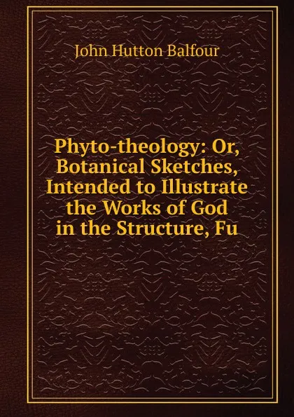 Обложка книги Phyto-theology: Or, Botanical Sketches, Intended to Illustrate the Works of God in the Structure, Fu, J.H. Balfour