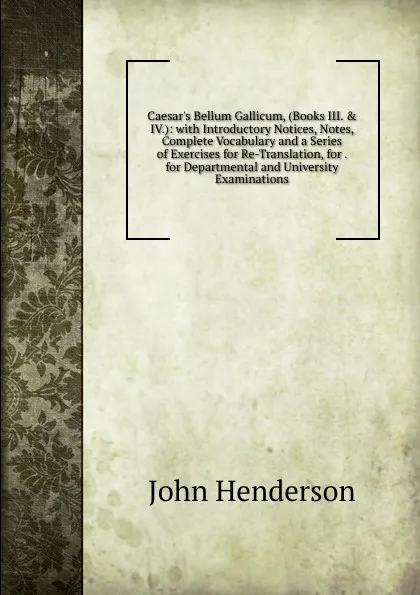 Обложка книги Caesar.s Bellum Gallicum, (Books III. . IV.): with Introductory Notices, Notes, Complete Vocabulary and a Series of Exercises for Re-Translation, for . for Departmental and University Examinations, John Henderson