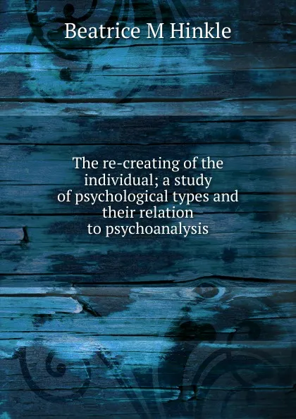 Обложка книги The re-creating of the individual; a study of psychological types and their relation to psychoanalysis, Beatrice M Hinkle