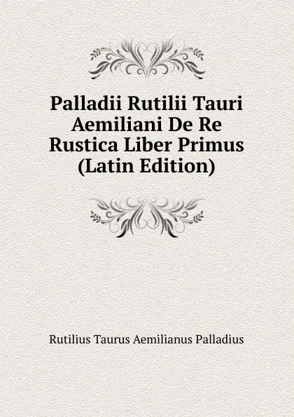 Обложка книги Palladii Rutilii Tauri Aemiliani De Re Rustica Liber Primus (Latin Edition), Rutilius Taurus Aemilianus Palladius