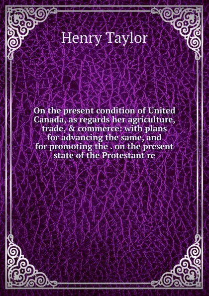 Обложка книги On the present condition of United Canada, as regards her agriculture, trade, . commerce: with plans for advancing the same, and for promoting the . on the present state of the Protestant re, Henry Taylor