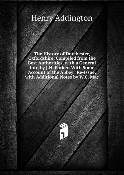 Обложка книги The History of Dorchester, Oxfordshire, Compiled from the Best Authorities, with a General Intr. by J.H. Parker. With Some Account of the Abbey . Re-Issue, with Additional Notes by W.C. Mac, Henry Addington