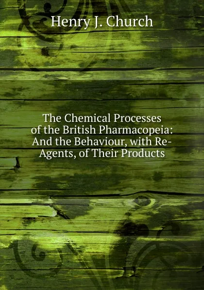 Обложка книги The Chemical Processes of the British Pharmacopeia: And the Behaviour, with Re-Agents, of Their Products, Henry J. Church