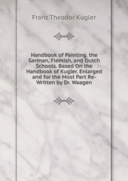 Обложка книги Handbook of Painting. the German, Flemish, and Dutch Schools. Based On the Handbook of Kugler. Enlarged and for the Most Part Re-Written by Dr. Waagen, Franz Theodor Kugler