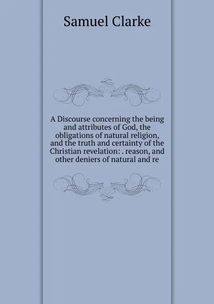 Обложка книги A Discourse concerning the being and attributes of God, the obligations of natural religion, and the truth and certainty of the Christian revelation: . reason, and other deniers of natural and re, Samuel Clarke