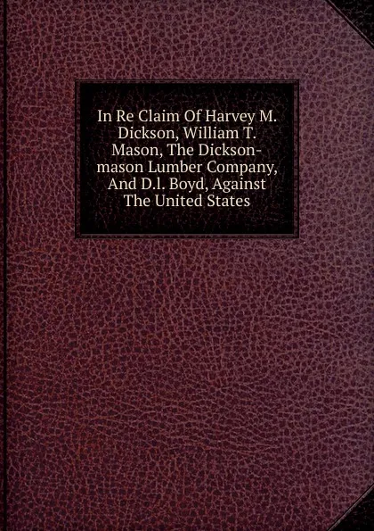 Обложка книги In Re Claim Of Harvey M. Dickson, William T. Mason, The Dickson-mason Lumber Company, And D.l. Boyd, Against The United States, 