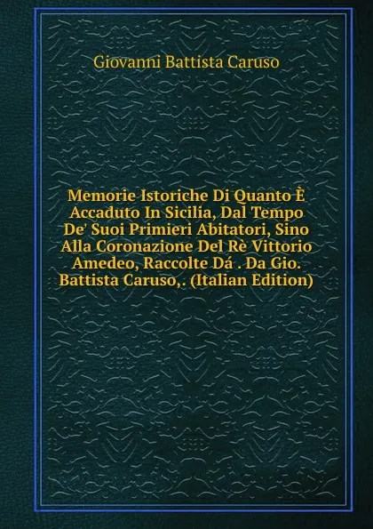 Обложка книги Memorie Istoriche Di Quanto E Accaduto In Sicilia, Dal Tempo De. Suoi Primieri Abitatori, Sino Alla Coronazione Del Re Vittorio Amedeo, Raccolte Da . Da Gio. Battista Caruso,. (Italian Edition), Giovanni Battista Caruso