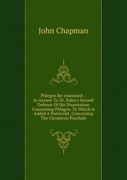 Обложка книги Phlegon Re-examined: : In Answer To Dr. Sykes.s Second Defense Of His Dissertation Concerning Phlegon. To Which Is Added A Postscript, Concerning The Chronicon Paschale, John Chapman