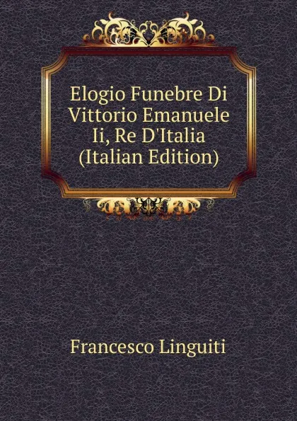 Обложка книги Elogio Funebre Di Vittorio Emanuele Ii, Re D.Italia (Italian Edition), Francesco Linguiti