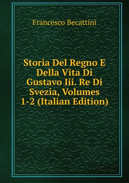 Обложка книги Storia Del Regno E Della Vita Di Gustavo Iii. Re Di Svezia, Volumes 1-2 (Italian Edition), Francesco Becattini