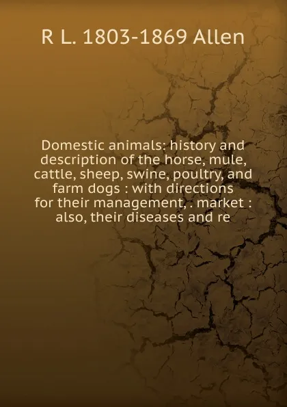 Обложка книги Domestic animals: history and description of the horse, mule, cattle, sheep, swine, poultry, and farm dogs : with directions for their management, . market : also, their diseases and re, R L. 1803-1869 Allen