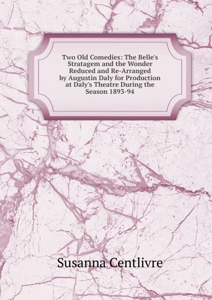 Обложка книги Two Old Comedies: The Belle.s Stratagem and the Wonder Reduced and Re-Arranged by Augustin Daly for Production at Daly.s Theatre During the Season 1893-94, Susanna Centlivre