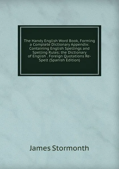 Обложка книги The Handy English Word Book, Forming a Complete Dictionary Appendix: Containing English Spellings and Spelling Rules; the Dictionary of English . Foreign Quotations Re-Spelt (Spanish Edition), James Stormonth