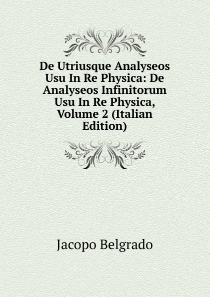 Обложка книги De Utriusque Analyseos Usu In Re Physica: De Analyseos Infinitorum Usu In Re Physica, Volume 2 (Italian Edition), Jacopo Belgrado