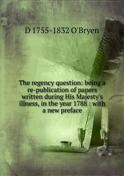 Обложка книги The regency question: being a re-publication of papers written during His Majesty.s illness, in the year 1788 : with a new preface, D 1755-1832 O'Bryen