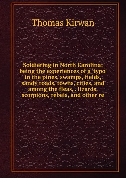 Обложка книги Soldiering in North Carolina; being the experiences of a .typo. in the pines, swamps, fields, sandy roads, towns, cities, and among the fleas, . lizards, scorpions, rebels, and other re, Thomas Kirwan