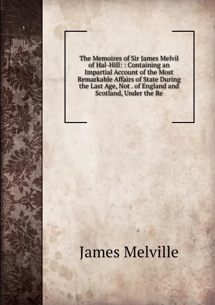 Обложка книги The Memoires of Sir James Melvil of Hal-Hill: : Containing an Impartial Account of the Most Remarkable Affairs of State During the Last Age, Not . of England and Scotland, Under the Re, James Melville