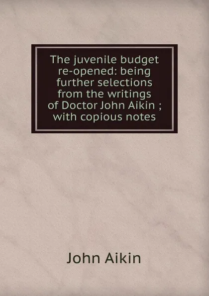 Обложка книги The juvenile budget re-opened: being further selections from the writings of Doctor John Aikin ; with copious notes, John Aikin