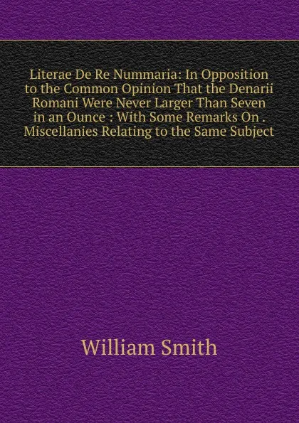 Обложка книги Literae De Re Nummaria: In Opposition to the Common Opinion That the Denarii Romani Were Never Larger Than Seven in an Ounce : With Some Remarks On . Miscellanies Relating to the Same Subject, Smith William