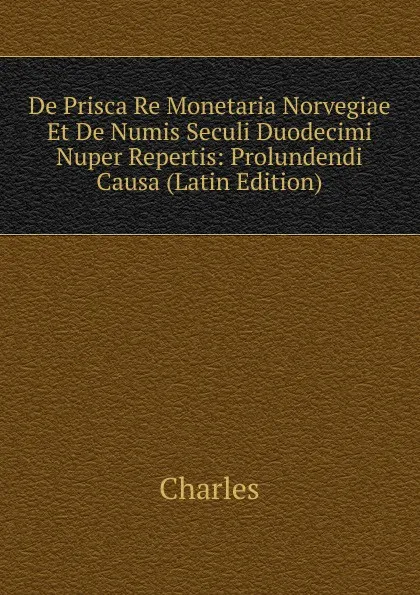 Обложка книги De Prisca Re Monetaria Norvegiae Et De Numis Seculi Duodecimi Nuper Repertis: Prolundendi Causa (Latin Edition), Charles