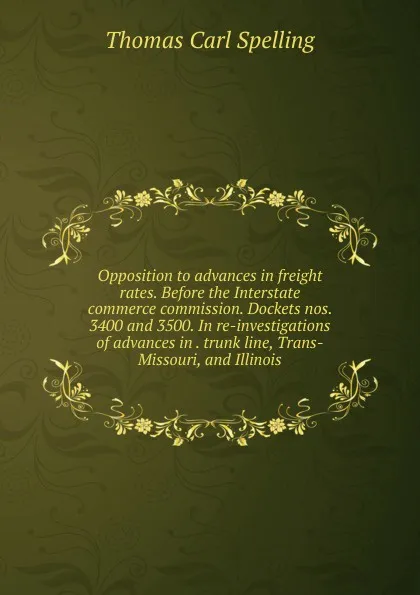 Обложка книги Opposition to advances in freight rates. Before the Interstate commerce commission. Dockets nos. 3400 and 3500. In re-investigations of advances in . trunk line, Trans-Missouri, and Illinois, Thomas Carl Spelling