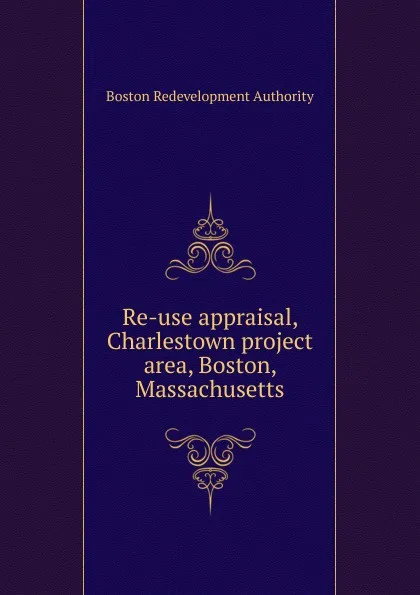 Обложка книги Re-use appraisal, Charlestown project area, Boston, Massachusetts, Boston Redevelopment Authority