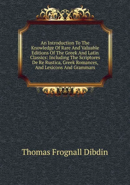 Обложка книги An Introduction To The Knowledge Of Rare And Valuable Editions Of The Greek And Latin Classics: Including The Scriptores De Re Rustica, Greek Romances, And Lexicons And Grammars, Thomas Frognall Dibdin