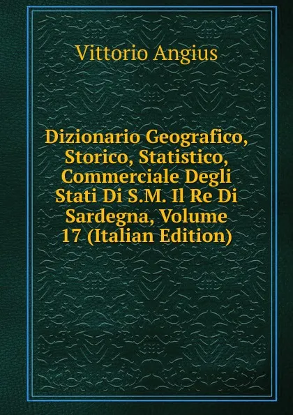 Обложка книги Dizionario Geografico, Storico, Statistico, Commerciale Degli Stati Di S.M. Il Re Di Sardegna, Volume 17 (Italian Edition), Vittorio Angius