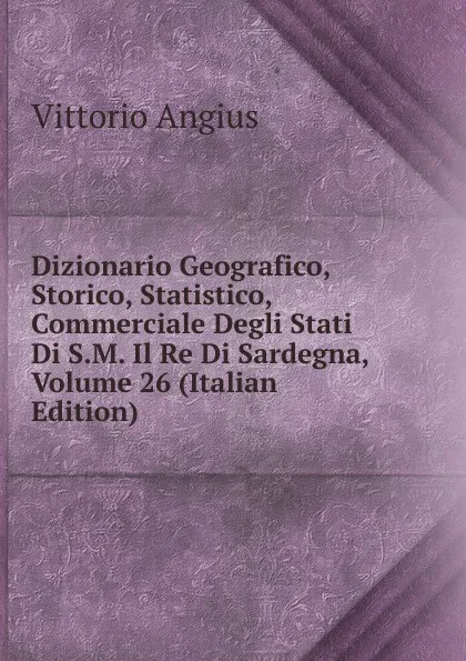 Обложка книги Dizionario Geografico, Storico, Statistico, Commerciale Degli Stati Di S.M. Il Re Di Sardegna, Volume 26 (Italian Edition), Vittorio Angius