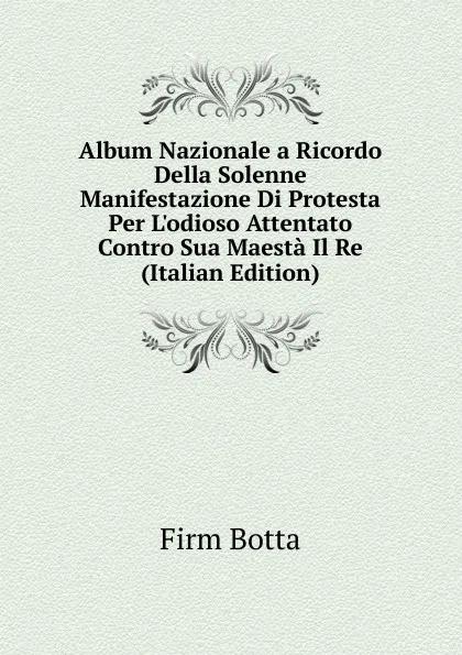 Обложка книги Album Nazionale a Ricordo Della Solenne Manifestazione Di Protesta Per L.odioso Attentato Contro Sua Maesta Il Re (Italian Edition), Firm Botta