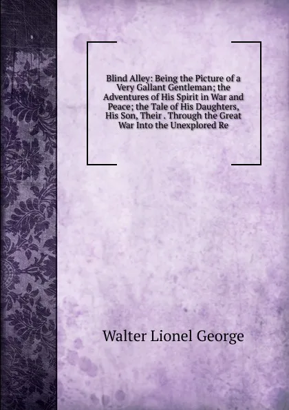 Обложка книги Blind Alley: Being the Picture of a Very Gallant Gentleman; the Adventures of His Spirit in War and Peace; the Tale of His Daughters, His Son, Their . Through the Great War Into the Unexplored Re, George Walter Lionel