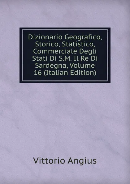 Обложка книги Dizionario Geografico, Storico, Statistico, Commerciale Degli Stati Di S.M. Il Re Di Sardegna, Volume 16 (Italian Edition), Vittorio Angius