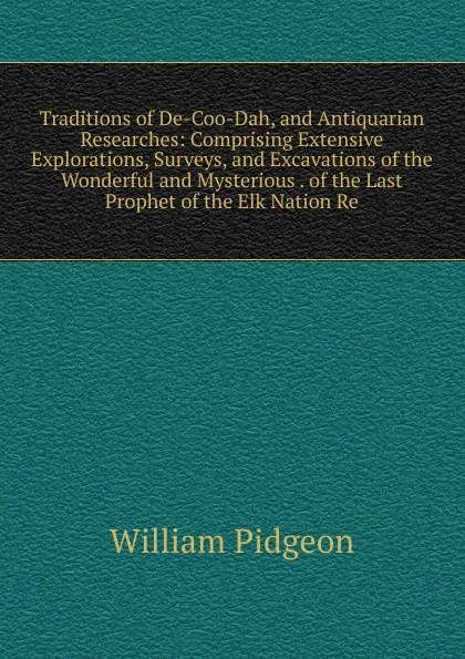 Обложка книги Traditions of De-Coo-Dah, and Antiquarian Researches: Comprising Extensive Explorations, Surveys, and Excavations of the Wonderful and Mysterious . of the Last Prophet of the Elk Nation Re, William Pidgeon