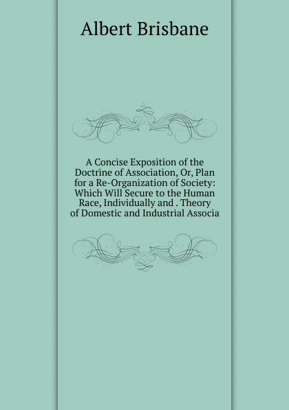 Обложка книги A Concise Exposition of the Doctrine of Association, Or, Plan for a Re-Organization of Society: Which Will Secure to the Human Race, Individually and . Theory of Domestic and Industrial Associa, Albert Brisbane