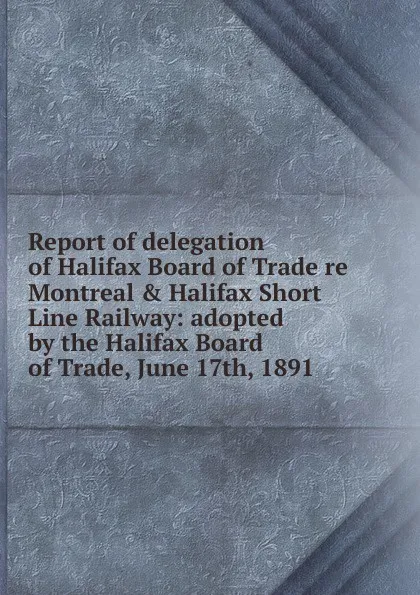Обложка книги Report of delegation of Halifax Board of Trade re Montreal . Halifax Short Line Railway: adopted by the Halifax Board of Trade, June 17th, 1891, 