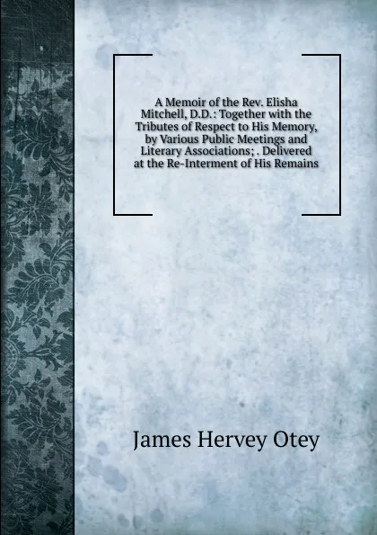 Обложка книги A Memoir of the Rev. Elisha Mitchell, D.D.: Together with the Tributes of Respect to His Memory, by Various Public Meetings and Literary Associations; . Delivered at the Re-Interment of His Remains, James Hervey Otey