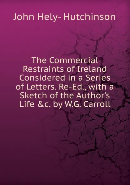 Обложка книги The Commercial Restraints of Ireland Considered in a Series of Letters. Re-Ed., with a Sketch of the Author.s Life .c. by W.G. Carroll, John Hely- Hutchinson