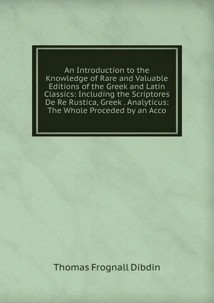 Обложка книги An Introduction to the Knowledge of Rare and Valuable Editions of the Greek and Latin Classics: Including the Scriptores De Re Rustica, Greek . Analyticus: The Whole Proceded by an Acco, Thomas Frognall Dibdin