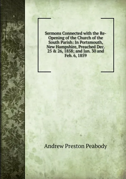 Обложка книги Sermons Connected with the Re-Opening of the Church of the South Parish: In Portsmouth, New Hampshire, Preached Dec. 25 . 26, 1858; and Jan. 30 and Feb. 6, 1859, Andrew P. Peabody