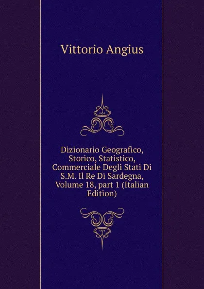 Обложка книги Dizionario Geografico, Storico, Statistico, Commerciale Degli Stati Di S.M. Il Re Di Sardegna, Volume 18,.part 1 (Italian Edition), Vittorio Angius