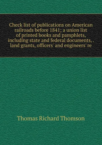 Обложка книги Check list of publications on American railroads before 1841; a union list of printed books and pamphlets, including state and federal documents, . land grants, officers. and engineers. re, Thomas Richard Thomson