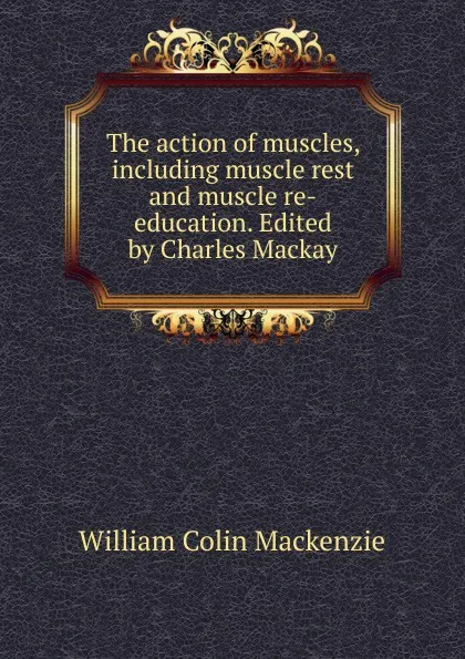 Обложка книги The action of muscles, including muscle rest and muscle re-education. Edited by Charles Mackay, William Colin Mackenzie