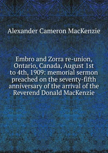 Обложка книги Embro and Zorra re-union, Ontario, Canada, August 1st to 4th, 1909: memorial sermon preached on the seventy-fifth anniversary of the arrival of the Reverend Donald MacKenzie, Alexander Cameron MacKenzie