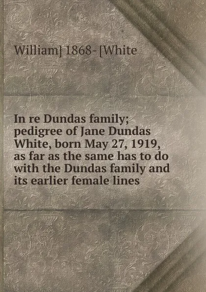 Обложка книги In re Dundas family; pedigree of Jane Dundas White, born May 27, 1919, as far as the same has to do with the Dundas family and its earlier female lines, William] 1868- [White