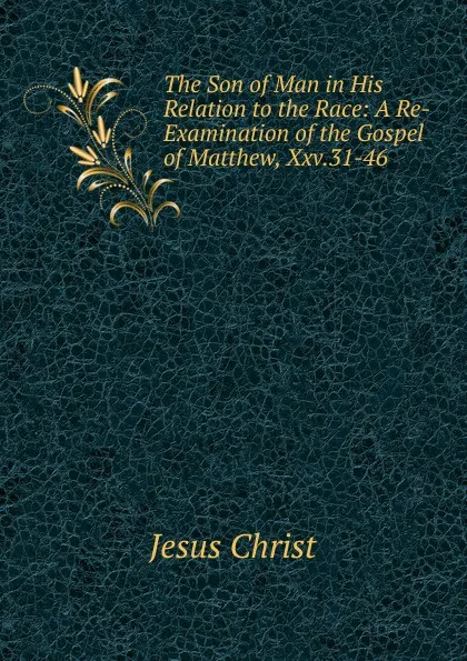 Обложка книги The Son of Man in His Relation to the Race: A Re-Examination of the Gospel of Matthew, Xxv.31-46, Christ Jesus