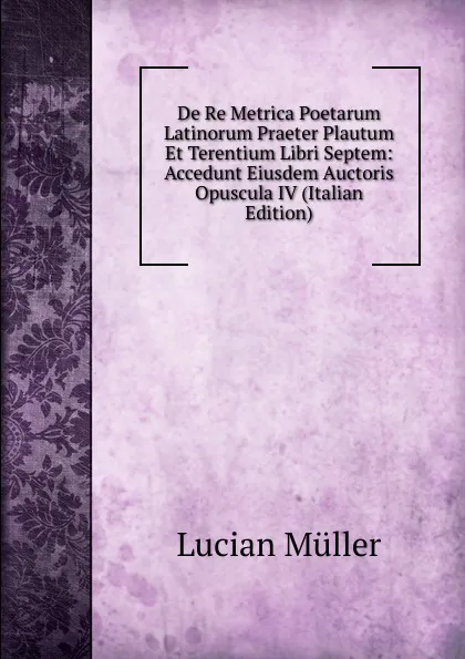 Обложка книги De Re Metrica Poetarum Latinorum Praeter Plautum Et Terentium Libri Septem: Accedunt Eiusdem Auctoris Opuscula IV (Italian Edition), Müller Lucian