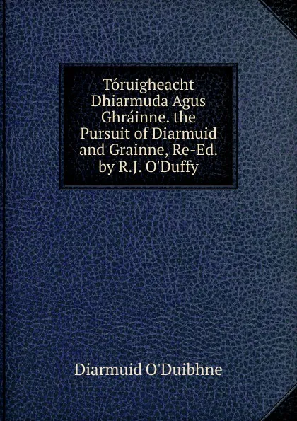 Обложка книги Toruigheacht Dhiarmuda Agus Ghrainne. the Pursuit of Diarmuid and Grainne, Re-Ed. by R.J. O.Duffy, Diarmuid O'Duibhne